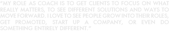 “MY ROLE AS COACH IS TO GET CLIENTS TO FOCUS ON WHAT REALLY MATTERS, TO SEE DIFFERENT SOLUTIONS AND WAYS TO MOVE FORWARD. I LOVE TO SEE PEOPLE GROW INTO THEIR ROLES, GET PROMOTED, START UP A COMPANY, OR EVEN DO SOMETHING ENTIRELY DIFFERENT.” 