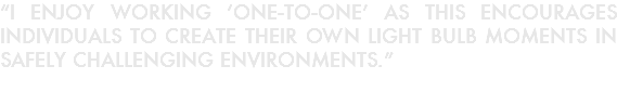 “I ENJOY WORKING ‘ONE-TO-ONE’ AS THIS ENCOURAGES INDIVIDUALS TO CREATE THEIR OWN LIGHT BULB MOMENTS IN SAFELY CHALLENGING ENVIRONMENTS.”