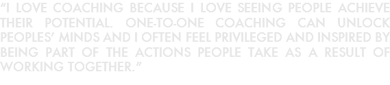 “I LOVE COACHING BECAUSE I LOVE SEEING PEOPLE ACHIEVE THEIR POTENTIAL. ONE-TO-ONE COACHING CAN UNLOCK PEOPLES’ MINDS AND I OFTEN FEEL PRIVILEGED AND INSPIRED BY BEING PART OF THE ACTIONS PEOPLE TAKE AS A RESULT OF WORKING TOGETHER.”